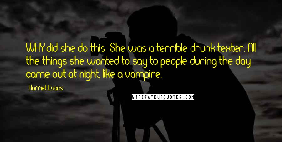 Harriet Evans Quotes: WHY did she do this? She was a terrible drunk texter. All the things she wanted to say to people during the day came out at night, like a vampire.