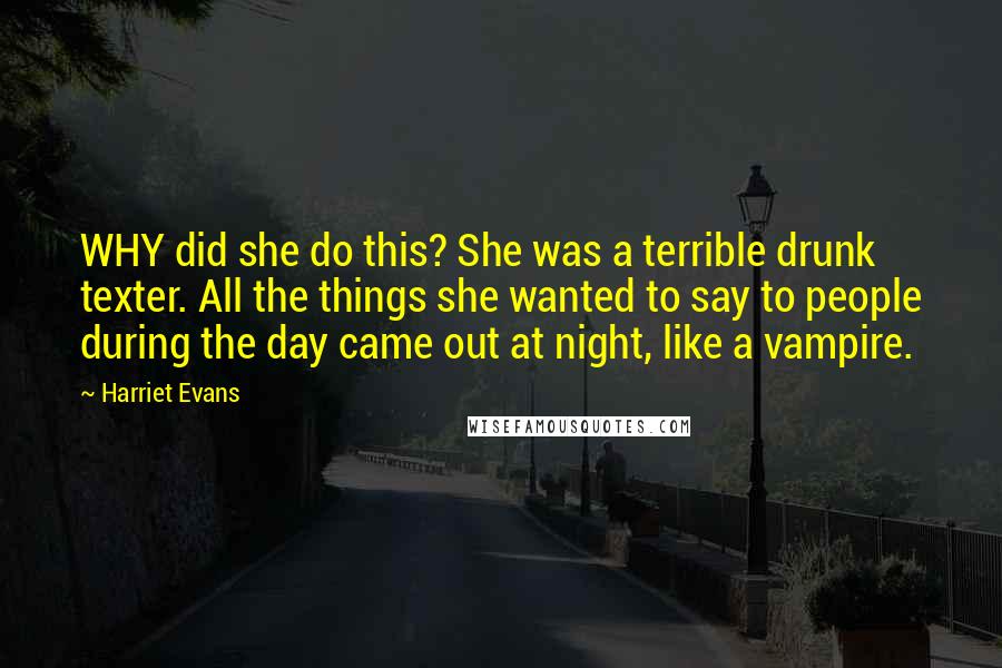 Harriet Evans Quotes: WHY did she do this? She was a terrible drunk texter. All the things she wanted to say to people during the day came out at night, like a vampire.