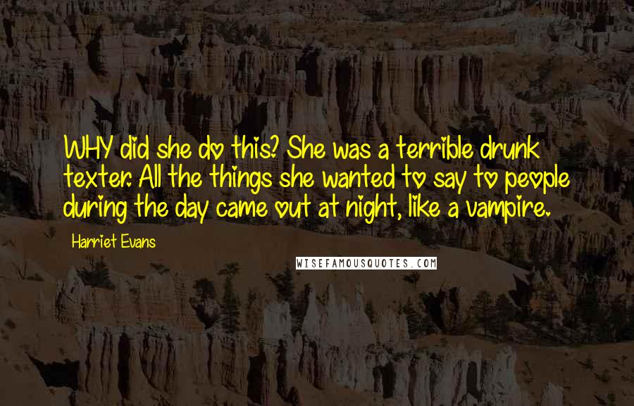 Harriet Evans Quotes: WHY did she do this? She was a terrible drunk texter. All the things she wanted to say to people during the day came out at night, like a vampire.