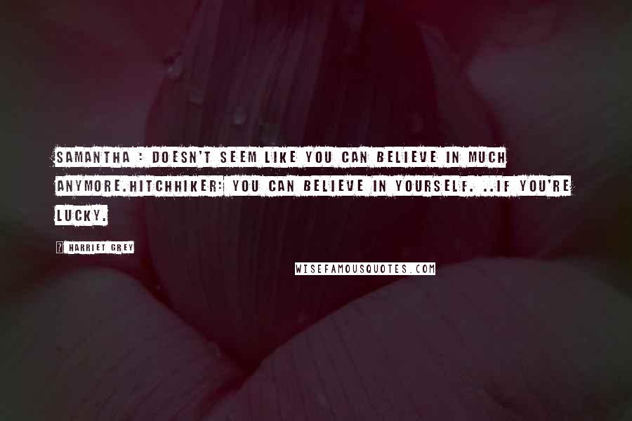 Harriet Grey Quotes: Samantha : Doesn't seem like you can believe in much anymore.Hitchhiker: You can believe in yourself. ..If you're lucky.