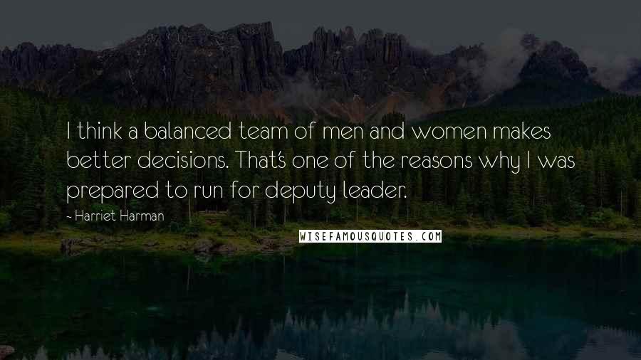 Harriet Harman Quotes: I think a balanced team of men and women makes better decisions. That's one of the reasons why I was prepared to run for deputy leader.