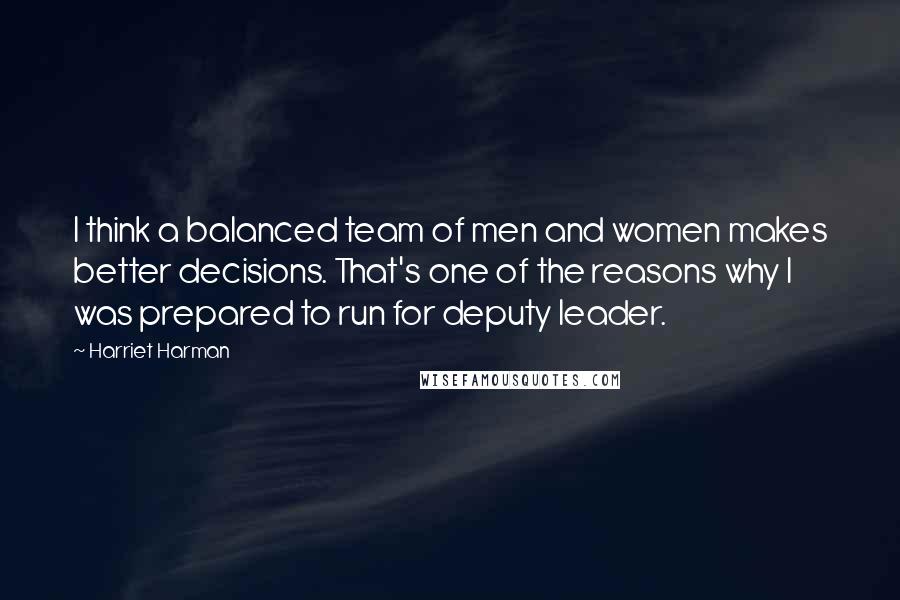 Harriet Harman Quotes: I think a balanced team of men and women makes better decisions. That's one of the reasons why I was prepared to run for deputy leader.