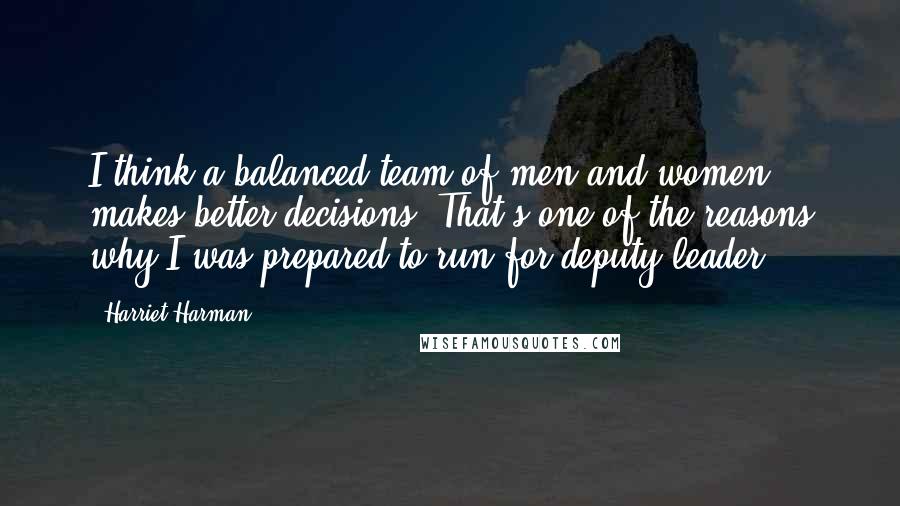 Harriet Harman Quotes: I think a balanced team of men and women makes better decisions. That's one of the reasons why I was prepared to run for deputy leader.