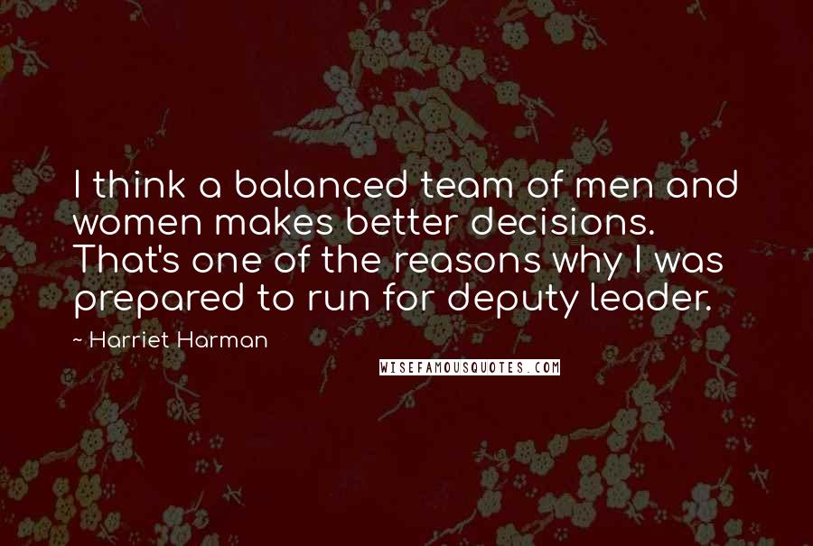 Harriet Harman Quotes: I think a balanced team of men and women makes better decisions. That's one of the reasons why I was prepared to run for deputy leader.