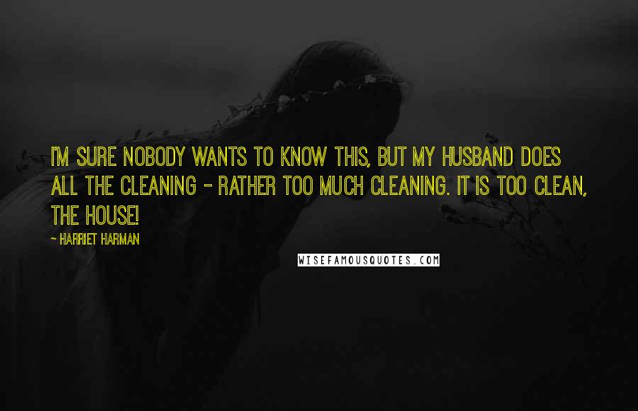 Harriet Harman Quotes: I'm sure nobody wants to know this, but my husband does all the cleaning - rather too much cleaning. It is too clean, the house!