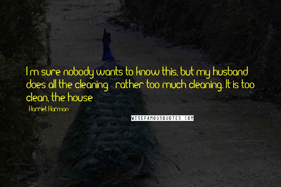 Harriet Harman Quotes: I'm sure nobody wants to know this, but my husband does all the cleaning - rather too much cleaning. It is too clean, the house!