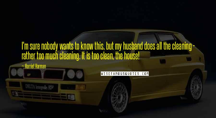 Harriet Harman Quotes: I'm sure nobody wants to know this, but my husband does all the cleaning - rather too much cleaning. It is too clean, the house!