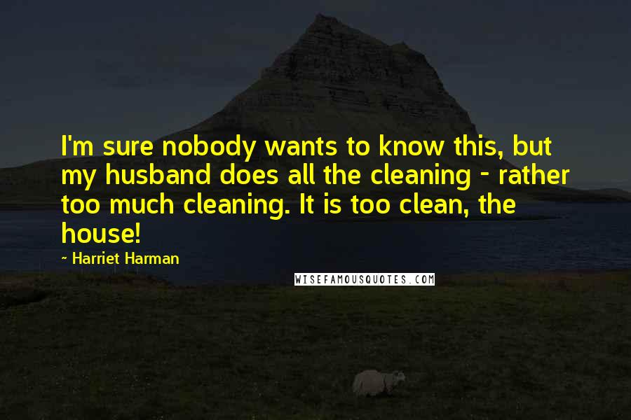 Harriet Harman Quotes: I'm sure nobody wants to know this, but my husband does all the cleaning - rather too much cleaning. It is too clean, the house!