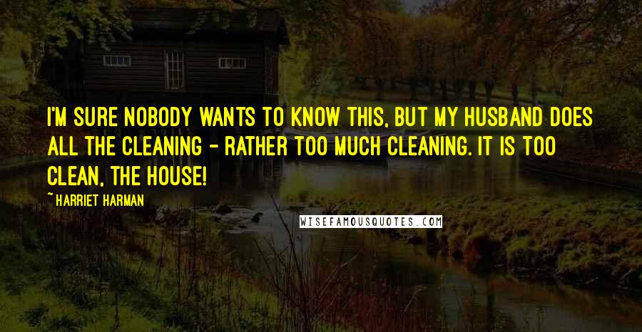 Harriet Harman Quotes: I'm sure nobody wants to know this, but my husband does all the cleaning - rather too much cleaning. It is too clean, the house!