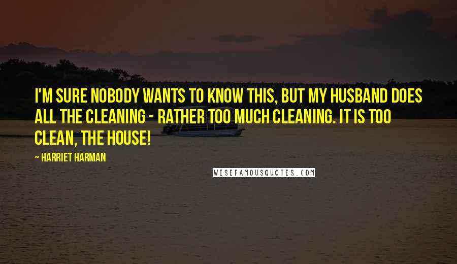 Harriet Harman Quotes: I'm sure nobody wants to know this, but my husband does all the cleaning - rather too much cleaning. It is too clean, the house!