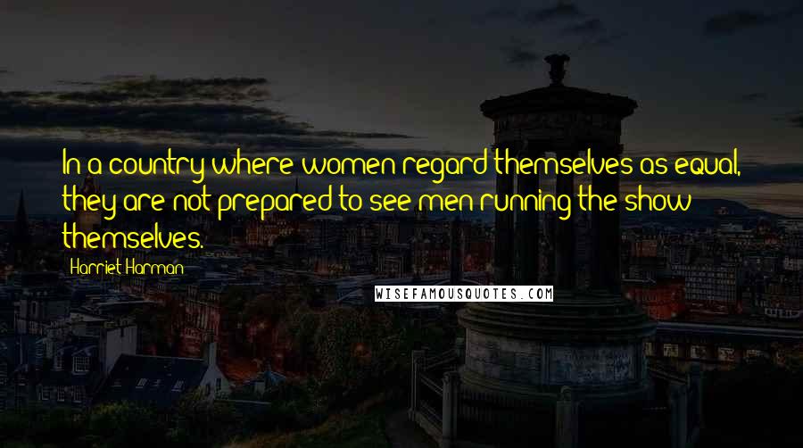 Harriet Harman Quotes: In a country where women regard themselves as equal, they are not prepared to see men running the show themselves.