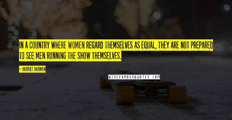 Harriet Harman Quotes: In a country where women regard themselves as equal, they are not prepared to see men running the show themselves.