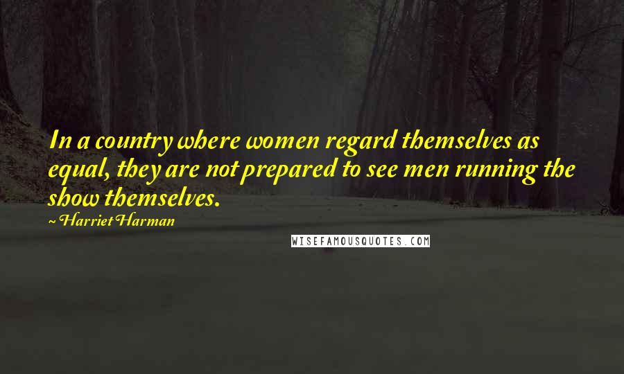 Harriet Harman Quotes: In a country where women regard themselves as equal, they are not prepared to see men running the show themselves.