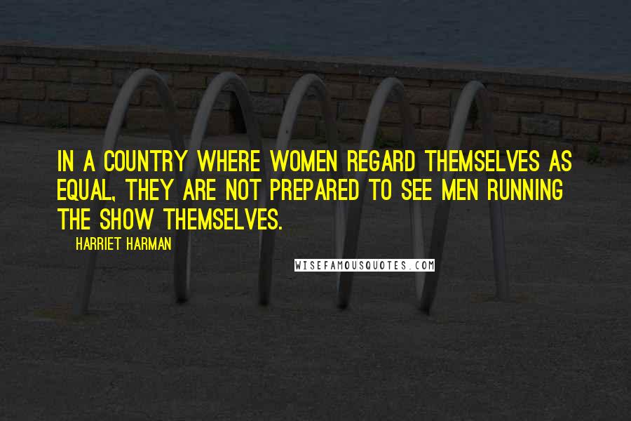 Harriet Harman Quotes: In a country where women regard themselves as equal, they are not prepared to see men running the show themselves.