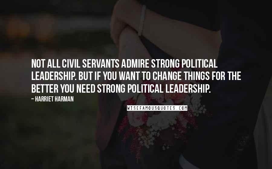 Harriet Harman Quotes: Not all civil servants admire strong political leadership. But if you want to change things for the better you need strong political leadership.