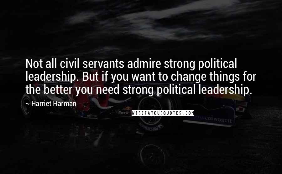 Harriet Harman Quotes: Not all civil servants admire strong political leadership. But if you want to change things for the better you need strong political leadership.
