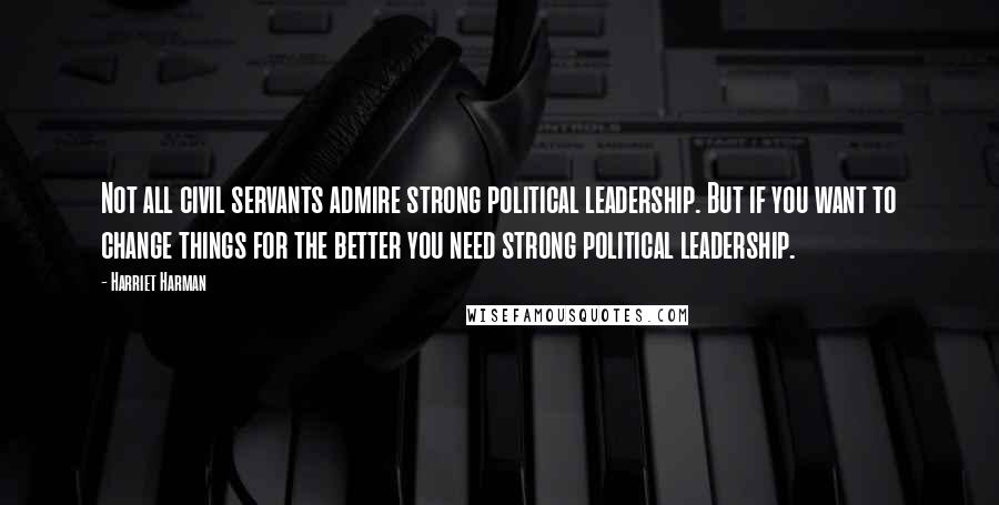 Harriet Harman Quotes: Not all civil servants admire strong political leadership. But if you want to change things for the better you need strong political leadership.