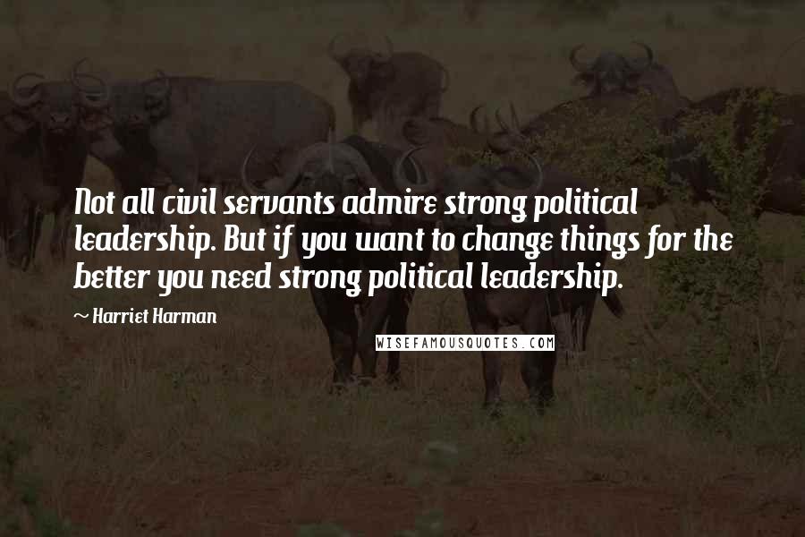 Harriet Harman Quotes: Not all civil servants admire strong political leadership. But if you want to change things for the better you need strong political leadership.