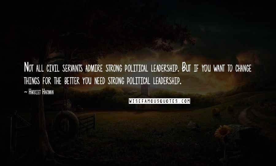 Harriet Harman Quotes: Not all civil servants admire strong political leadership. But if you want to change things for the better you need strong political leadership.