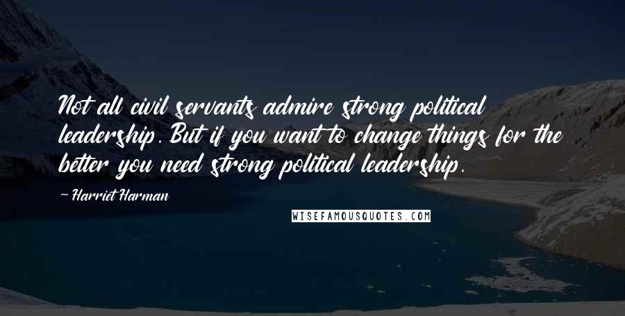Harriet Harman Quotes: Not all civil servants admire strong political leadership. But if you want to change things for the better you need strong political leadership.