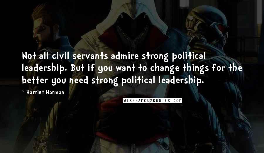 Harriet Harman Quotes: Not all civil servants admire strong political leadership. But if you want to change things for the better you need strong political leadership.