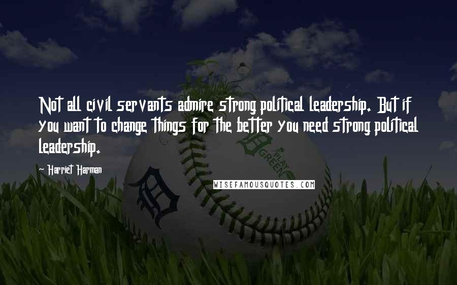 Harriet Harman Quotes: Not all civil servants admire strong political leadership. But if you want to change things for the better you need strong political leadership.