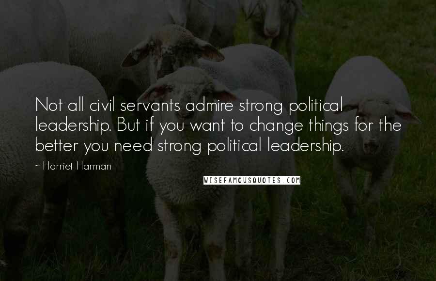 Harriet Harman Quotes: Not all civil servants admire strong political leadership. But if you want to change things for the better you need strong political leadership.
