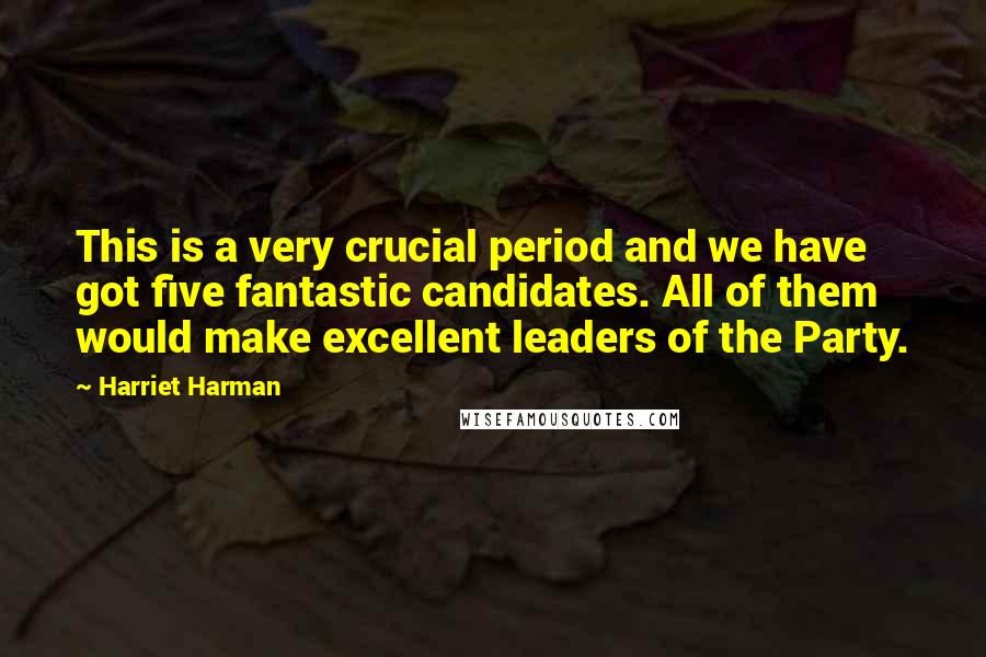 Harriet Harman Quotes: This is a very crucial period and we have got five fantastic candidates. All of them would make excellent leaders of the Party.