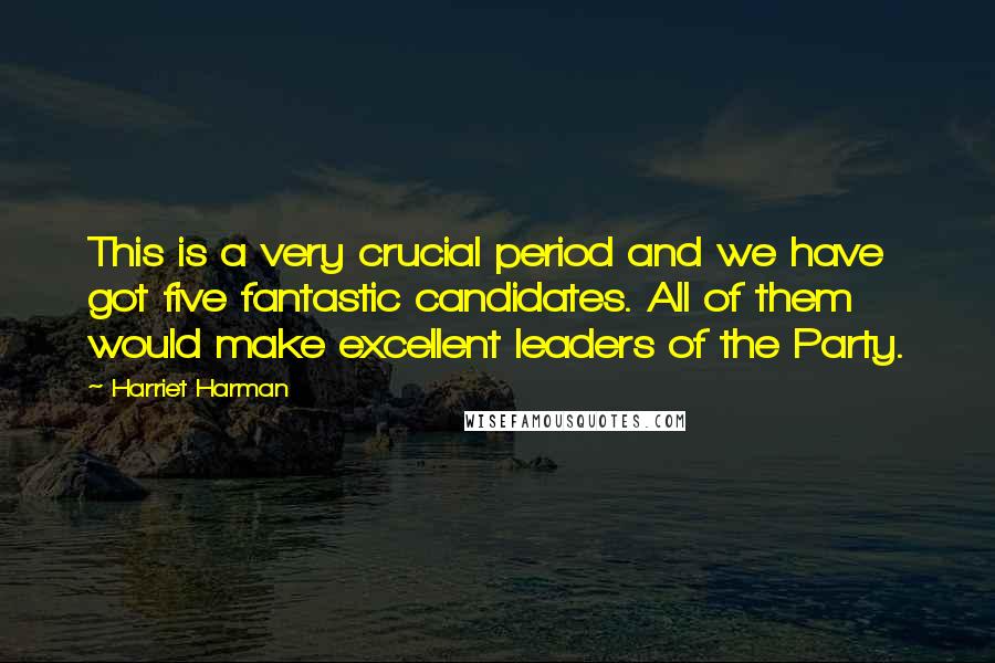 Harriet Harman Quotes: This is a very crucial period and we have got five fantastic candidates. All of them would make excellent leaders of the Party.