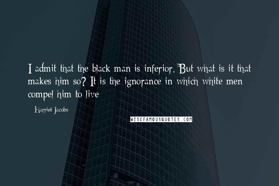 Harriet Jacobs Quotes: I admit that the black man is inferior. But what is it that makes him so? It is the ignorance in which white men compel him to live;