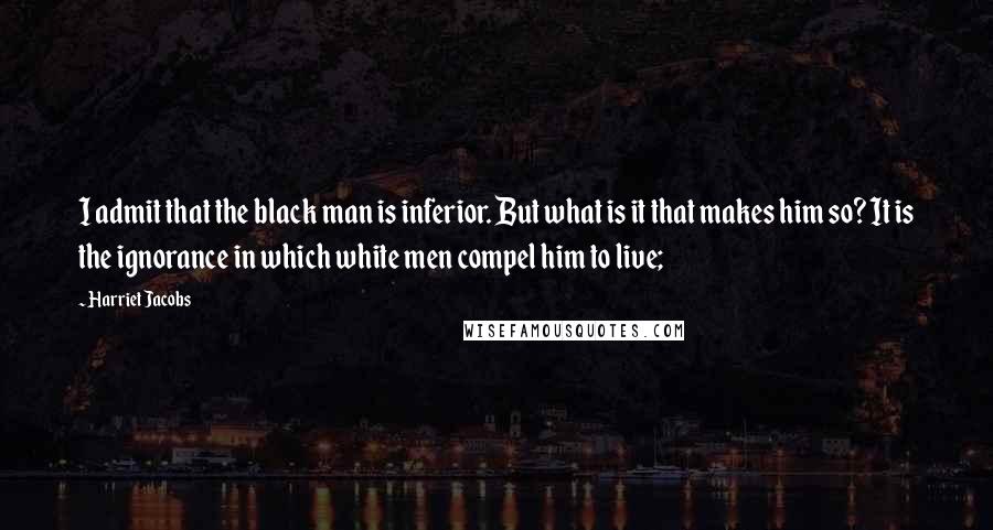 Harriet Jacobs Quotes: I admit that the black man is inferior. But what is it that makes him so? It is the ignorance in which white men compel him to live;