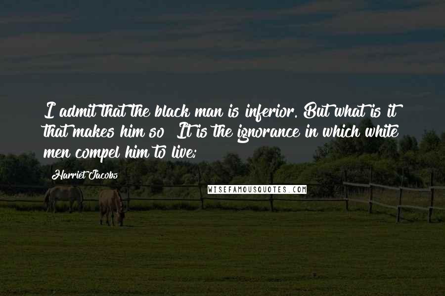 Harriet Jacobs Quotes: I admit that the black man is inferior. But what is it that makes him so? It is the ignorance in which white men compel him to live;