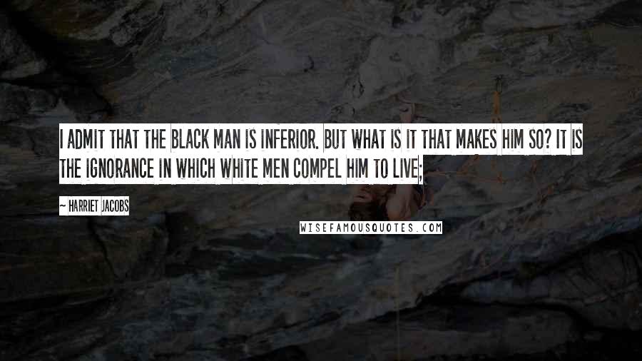 Harriet Jacobs Quotes: I admit that the black man is inferior. But what is it that makes him so? It is the ignorance in which white men compel him to live;