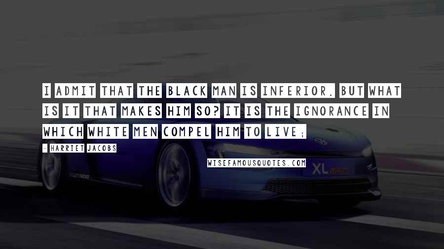 Harriet Jacobs Quotes: I admit that the black man is inferior. But what is it that makes him so? It is the ignorance in which white men compel him to live;