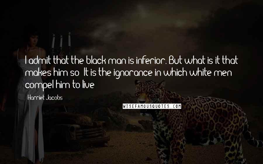 Harriet Jacobs Quotes: I admit that the black man is inferior. But what is it that makes him so? It is the ignorance in which white men compel him to live;