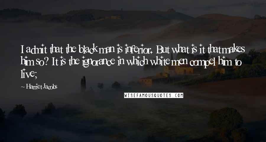 Harriet Jacobs Quotes: I admit that the black man is inferior. But what is it that makes him so? It is the ignorance in which white men compel him to live;