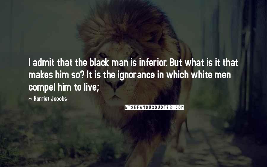 Harriet Jacobs Quotes: I admit that the black man is inferior. But what is it that makes him so? It is the ignorance in which white men compel him to live;