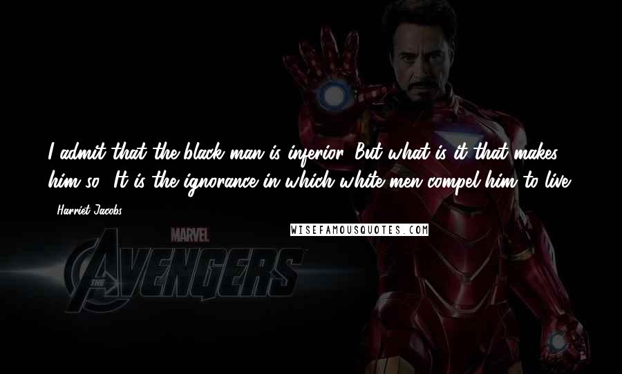 Harriet Jacobs Quotes: I admit that the black man is inferior. But what is it that makes him so? It is the ignorance in which white men compel him to live;