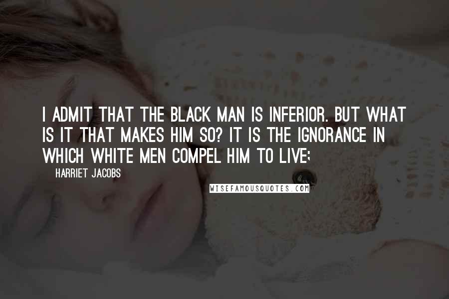 Harriet Jacobs Quotes: I admit that the black man is inferior. But what is it that makes him so? It is the ignorance in which white men compel him to live;