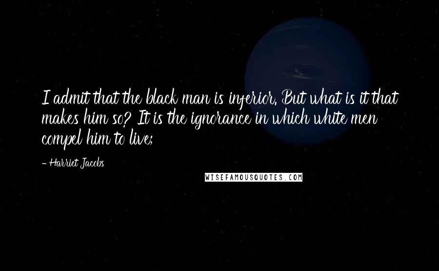 Harriet Jacobs Quotes: I admit that the black man is inferior. But what is it that makes him so? It is the ignorance in which white men compel him to live;