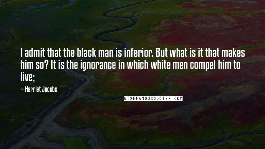 Harriet Jacobs Quotes: I admit that the black man is inferior. But what is it that makes him so? It is the ignorance in which white men compel him to live;