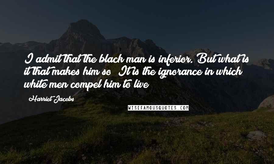 Harriet Jacobs Quotes: I admit that the black man is inferior. But what is it that makes him so? It is the ignorance in which white men compel him to live;
