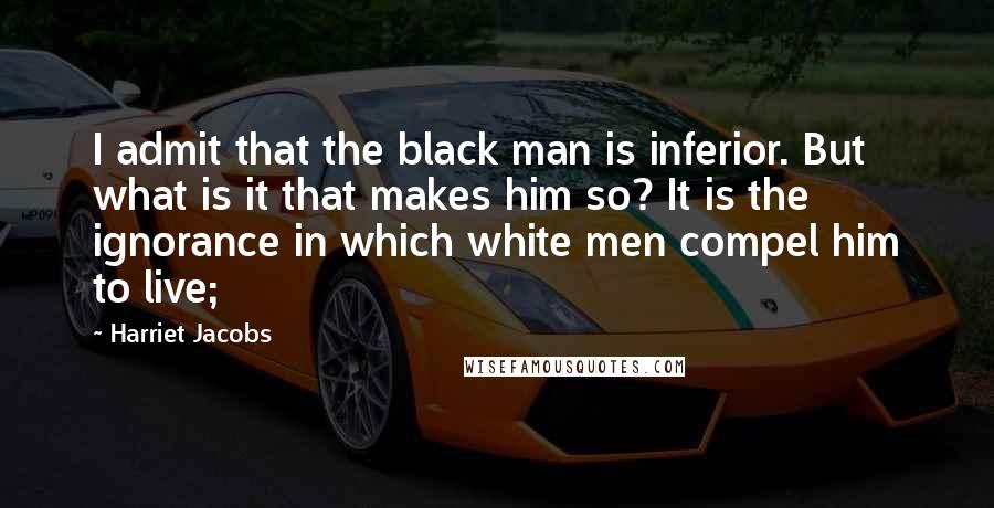 Harriet Jacobs Quotes: I admit that the black man is inferior. But what is it that makes him so? It is the ignorance in which white men compel him to live;