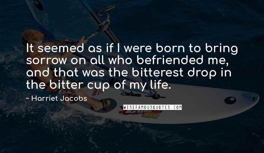 Harriet Jacobs Quotes: It seemed as if I were born to bring sorrow on all who befriended me, and that was the bitterest drop in the bitter cup of my life.