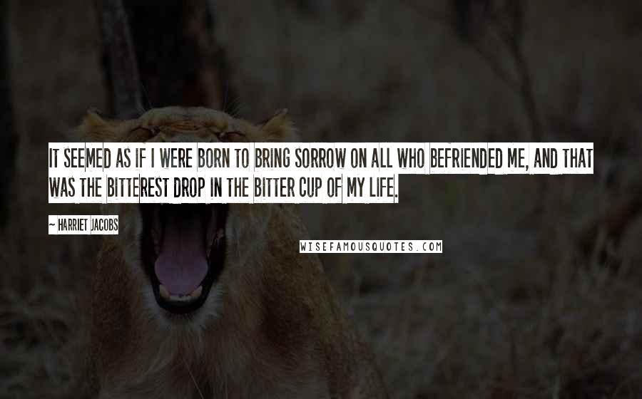 Harriet Jacobs Quotes: It seemed as if I were born to bring sorrow on all who befriended me, and that was the bitterest drop in the bitter cup of my life.