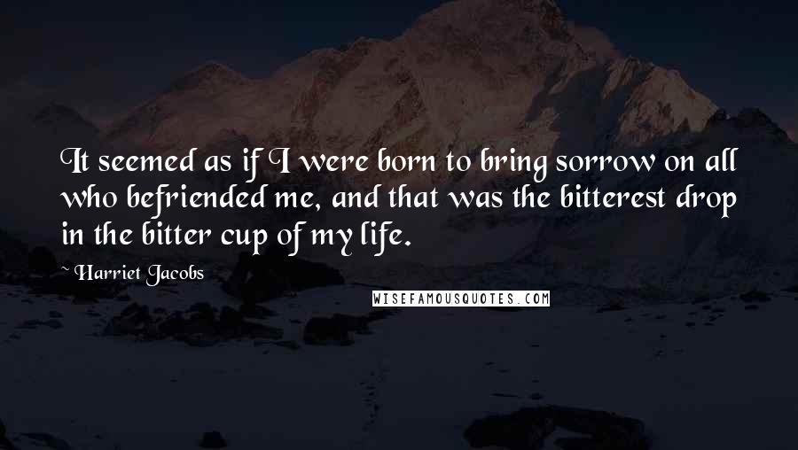 Harriet Jacobs Quotes: It seemed as if I were born to bring sorrow on all who befriended me, and that was the bitterest drop in the bitter cup of my life.