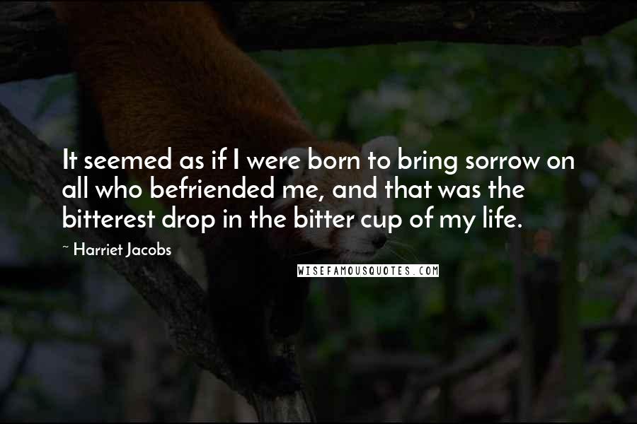 Harriet Jacobs Quotes: It seemed as if I were born to bring sorrow on all who befriended me, and that was the bitterest drop in the bitter cup of my life.