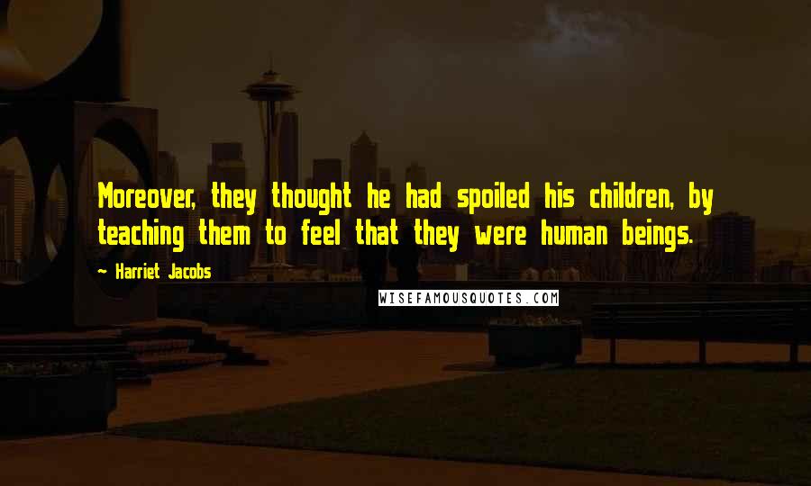 Harriet Jacobs Quotes: Moreover, they thought he had spoiled his children, by teaching them to feel that they were human beings.
