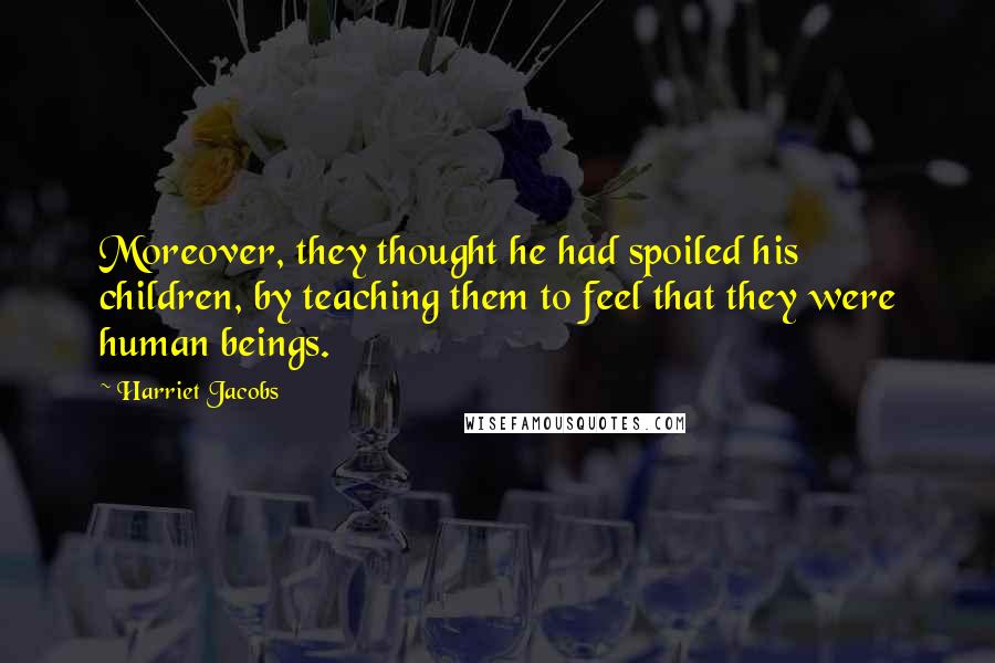 Harriet Jacobs Quotes: Moreover, they thought he had spoiled his children, by teaching them to feel that they were human beings.
