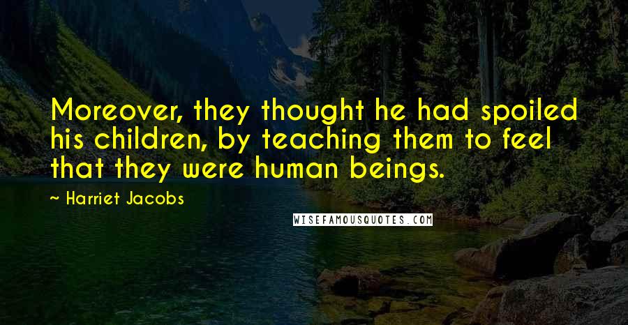 Harriet Jacobs Quotes: Moreover, they thought he had spoiled his children, by teaching them to feel that they were human beings.